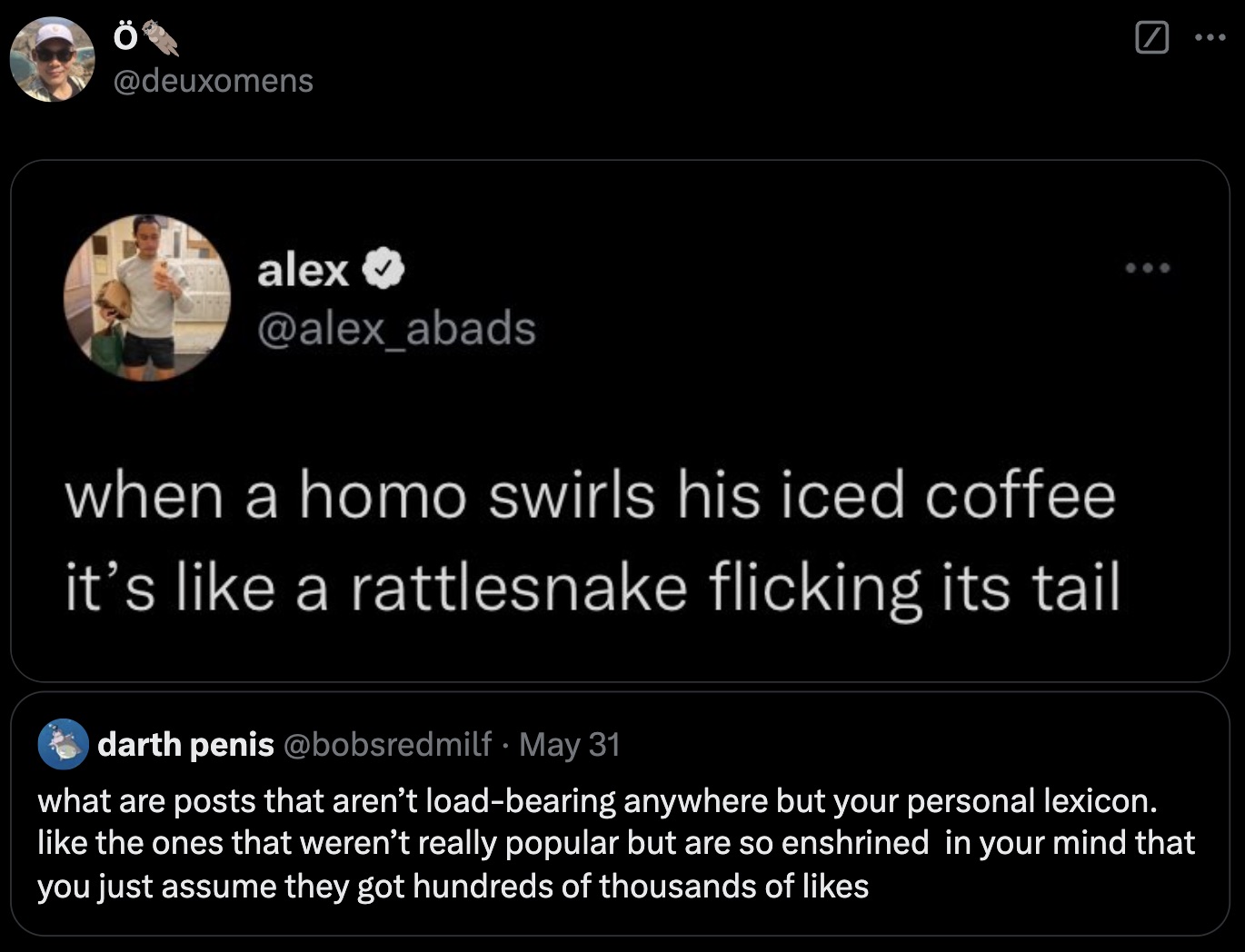 screenshot - alex when a homo swirls his iced coffee it's a rattlesnake flicking its tail darth penis May 31 what are posts that aren't loadbearing anywhere but your personal lexicon. the ones that weren't really popular but are so enshrined in your mind 